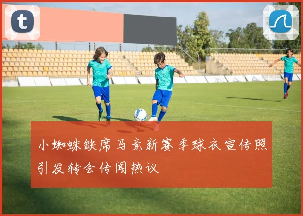 小蜘蛛缺席马竞新赛季球衣宣传照引发转会传闻热议