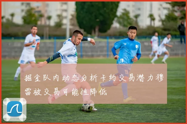 掘金队内动态分析卡约交易潜力穆雷被交易可能性降低