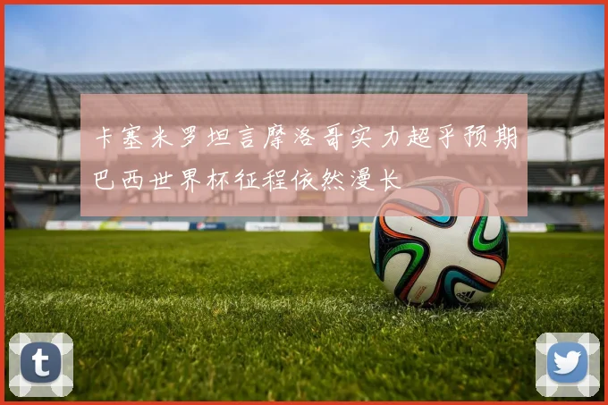 卡塞米罗坦言摩洛哥实力超乎预期巴西世界杯征程依然漫长