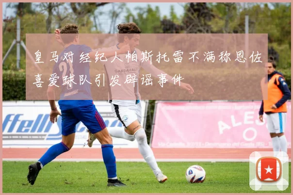 皇马对经纪人帕斯托雷不满称恩佐喜爱球队引发辟谣事件