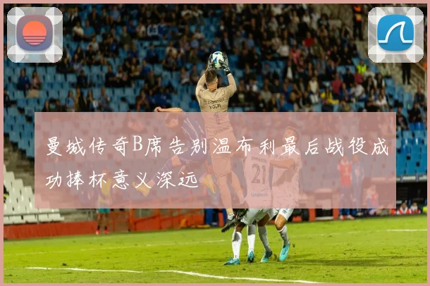 曼城传奇B席告别温布利最后战役成功捧杯意义深远