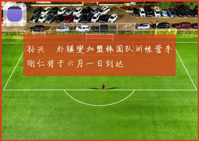 孙兴慜朴镇燮加盟韩国队训练营李刚仁将于六月一日到达