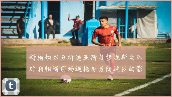 舒梅切尔分析迪亚斯与努涅斯离队对利物浦前场逼抢与后防适应的影响