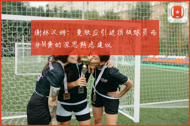 谢林汉姆：曼联应引进顶级球员而非M费的深思熟虑建议