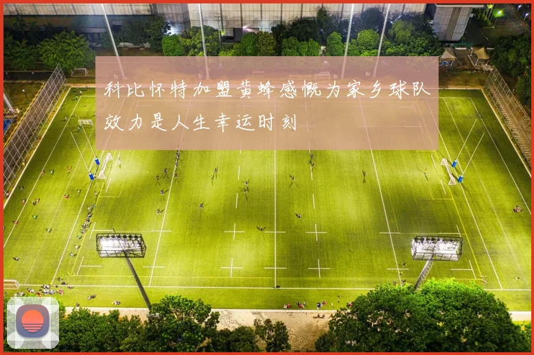 科比怀特加盟黄蜂感慨为家乡球队效力是人生幸运时刻