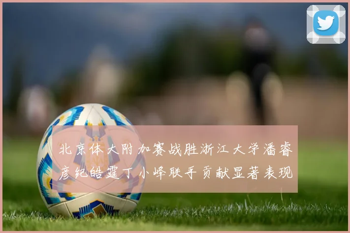 北京体大附加赛战胜浙江大学潘睿彦纪皓霆丁小峰联手贡献显著表现