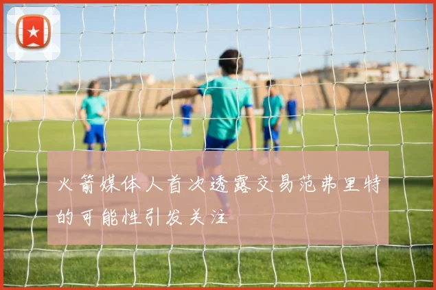 火箭媒体人首次透露交易范弗里特的可能性引发关注