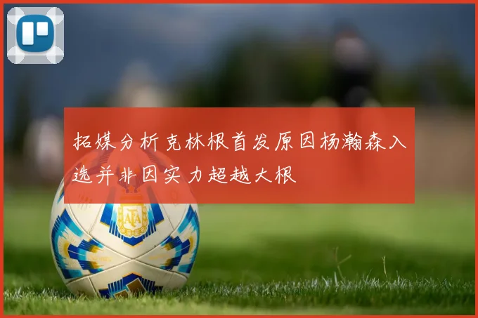 拓媒分析克林根首发原因杨瀚森入选并非因实力超越大根