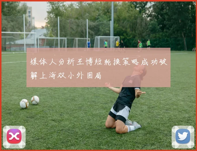 媒体人分析王博短轮换策略成功破解上海双小外困局