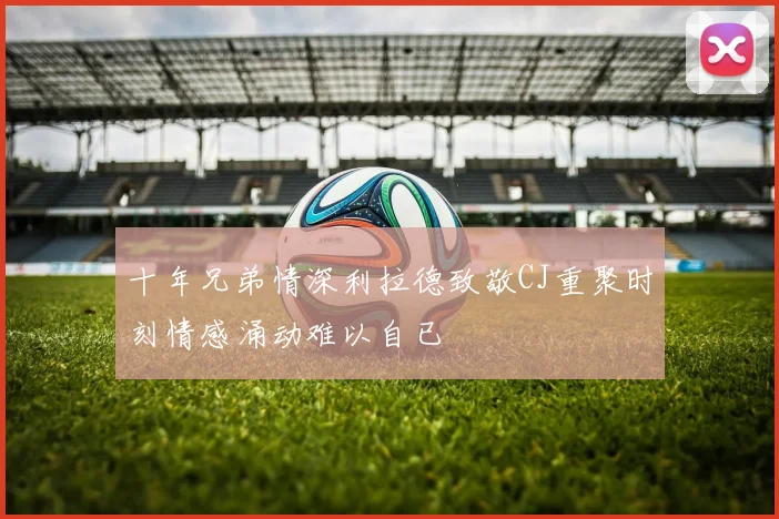 十年兄弟情深利拉德致敬CJ重聚时刻情感涌动难以自已