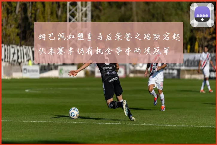 姆巴佩加盟皇马后荣誉之路跌宕起伏本赛季仍有机会争夺两项冠军