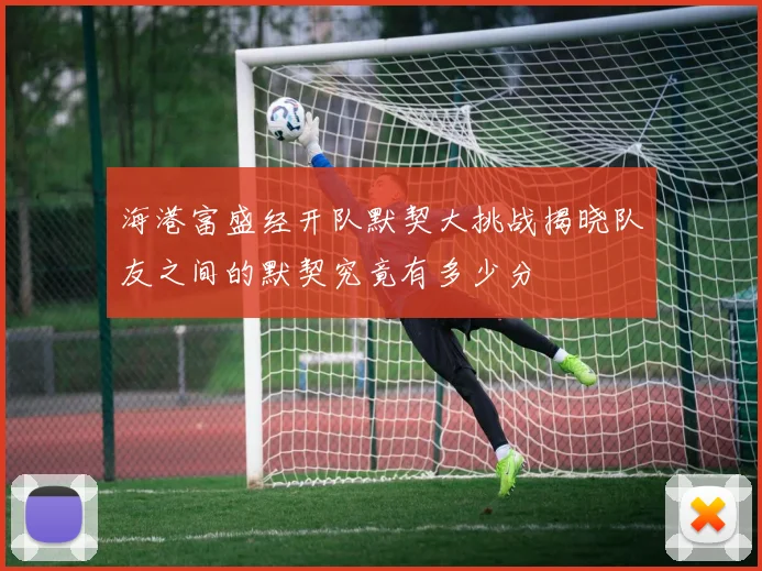海港富盛经开队默契大挑战揭晓队友之间的默契究竟有多少分