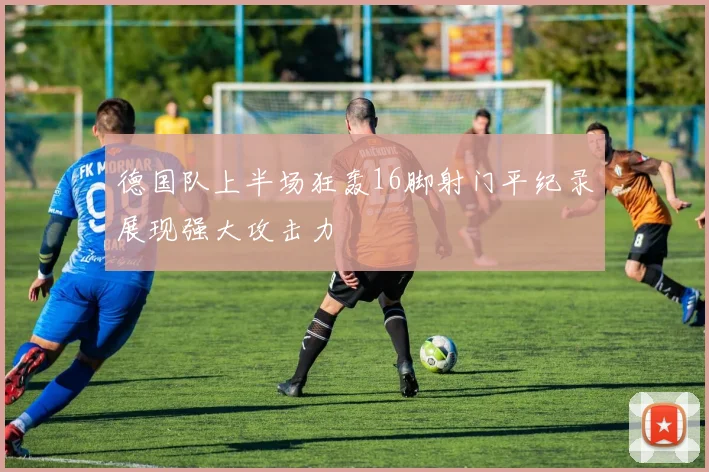 德国队上半场狂轰16脚射门平纪录展现强大攻击力