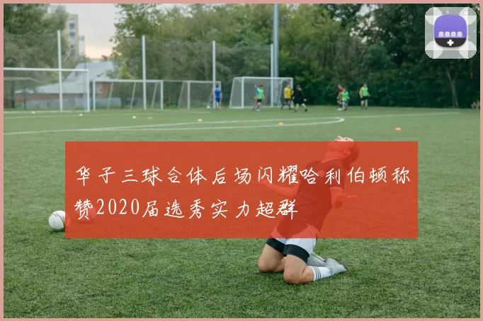 华子三球合体后场闪耀哈利伯顿称赞2020届选秀实力超群