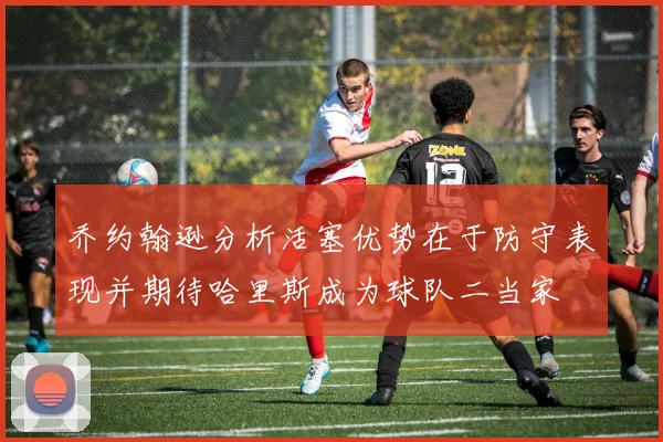 乔约翰逊分析活塞优势在于防守表现并期待哈里斯成为球队二当家