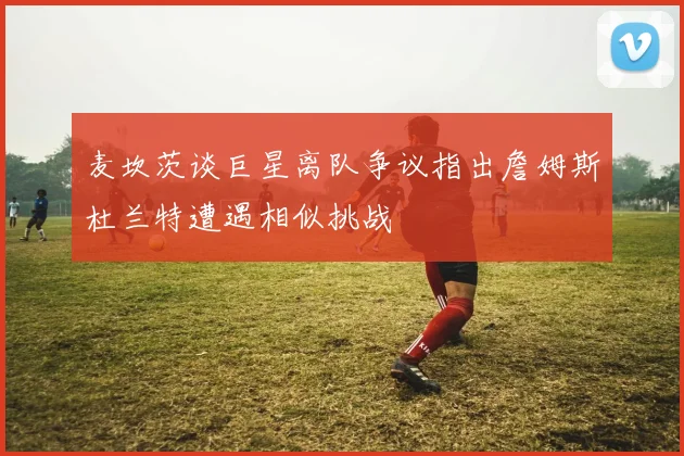 麦坎茨谈巨星离队争议指出詹姆斯杜兰特遭遇相似挑战
