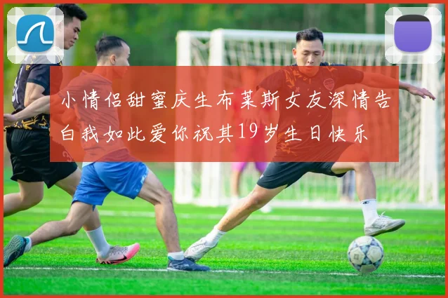 小情侣甜蜜庆生布莱斯女友深情告白我如此爱你祝其19岁生日快乐