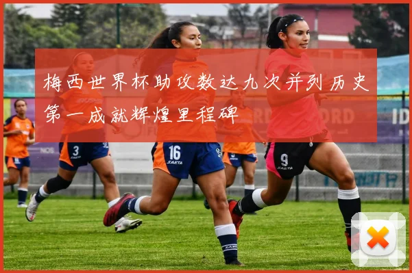 梅西世界杯助攻数达九次并列历史第一成就辉煌里程碑