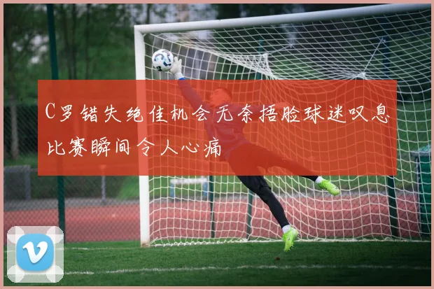 C罗错失绝佳机会无奈捂脸球迷叹息比赛瞬间令人心痛