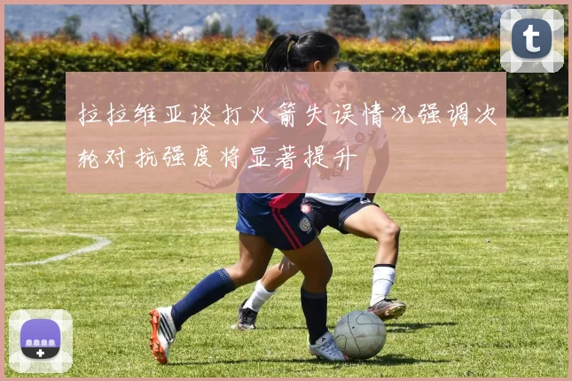 拉拉维亚谈打火箭失误情况强调次轮对抗强度将显著提升